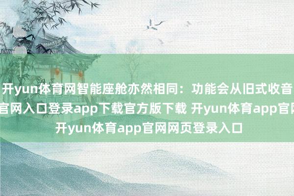 开yun体育网智能座舱亦然相同：功能会从旧式收音机-开yun体育官网入口登录app下载官方版下载 开yun体育app官网网页登录入口