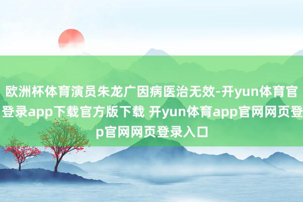 欧洲杯体育演员朱龙广因病医治无效-开yun体育官网入口登录app下载官方版下载 开yun体育app官网网页登录入口