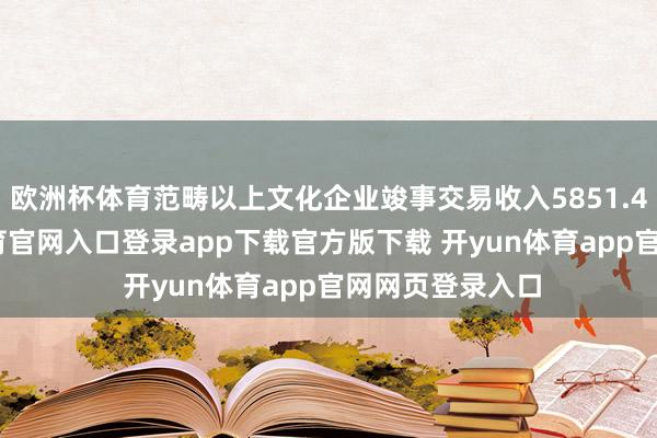 欧洲杯体育范畴以上文化企业竣事交易收入5851.4亿元-开yun体育官网入口登录app下载官方版下载 开yun体育app官网网页登录入口