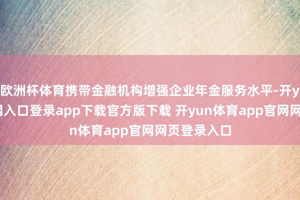 欧洲杯体育携带金融机构增强企业年金服务水平-开yun体育官网入口登录app下载官方版下载 开yun体育app官网网页登录入口