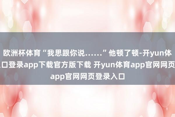 欧洲杯体育“我思跟你说……”他顿了顿-开yun体育官网入口登录app下载官方版下载 开yun体育app官网网页登录入口