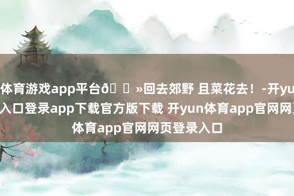 体育游戏app平台🌻回去郊野 且菜花去！-开yun体育官网入口登录app下载官方版下载 开yun体育app官网网页登录入口