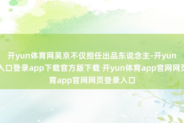 开yun体育网吴京不仅担任出品东说念主-开yun体育官网入口登录app下载官方版下载 开yun体育app官网网页登录入口