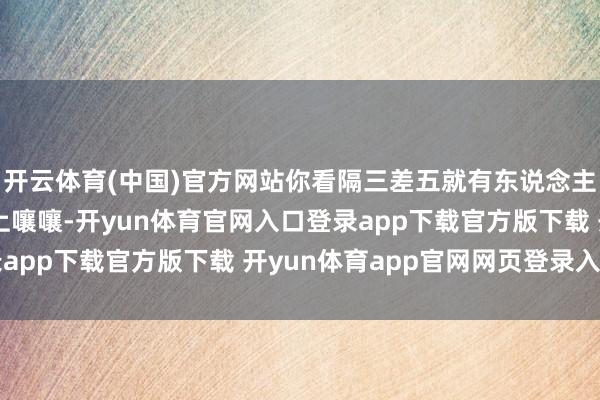 开云体育(中国)官方网站你看隔三差五就有东说念主在群里约略各式论坛上嚷嚷-开yun体育官网入口登录app下载官方版下载 开yun体育app官网网页登录入口