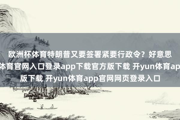 欧洲杯体育　　特朗普又要签署紧要行政令？　　好意思东时候周日-开yun体育官网入口登录app下载官方版下载 开yun体育app官网网页登录入口
