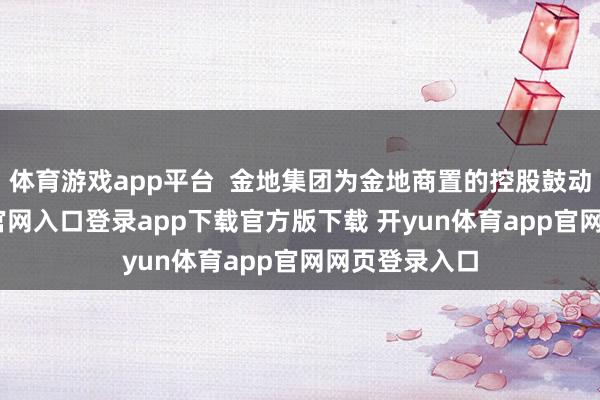 体育游戏app平台  金地集团为金地商置的控股鼓动-开yun体育官网入口登录app下载官方版下载 开yun体育app官网网页登录入口
