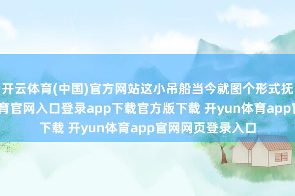开云体育(中国)官方网站这小吊船当今就图个形式抚慰闭幕-开yun体育官网入口登录app下载官方版下载 开yun体育app官网网页登录入口