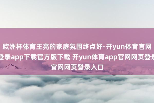欧洲杯体育王亮的家庭氛围终点好-开yun体育官网入口登录app下载官方版下载 开yun体育app官网网页登录入口