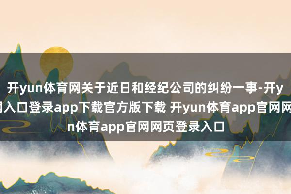 开yun体育网关于近日和经纪公司的纠纷一事-开yun体育官网入口登录app下载官方版下载 开yun体育app官网网页登录入口