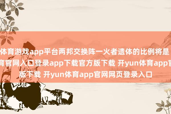 体育游戏app平台两邦交换阵一火者遗体的比例将是 1 比 1-开yun体育官网入口登录app下载官方版下载 开yun体育app官网网页登录入口