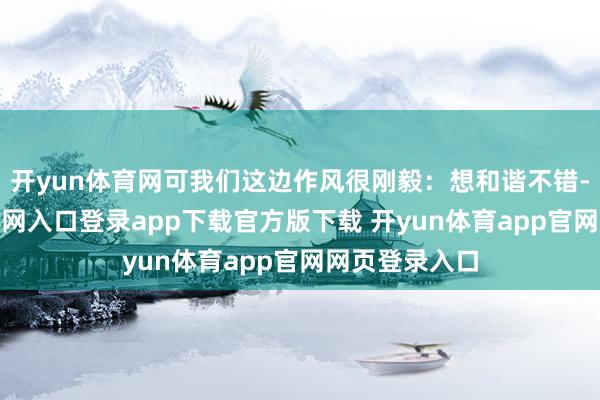 开yun体育网可我们这边作风很刚毅：想和谐不错-开yun体育官网入口登录app下载官方版下载 开yun体育app官网网页登录入口