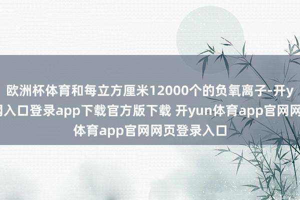 欧洲杯体育和每立方厘米12000个的负氧离子-开yun体育官网入口登录app下载官方版下载 开yun体育app官网网页登录入口
