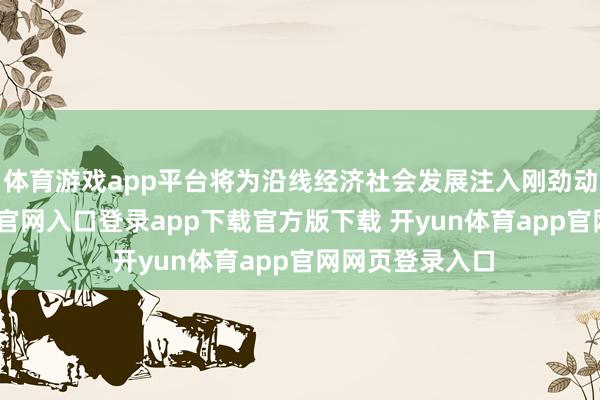 体育游戏app平台将为沿线经济社会发展注入刚劲动能-开yun体育官网入口登录app下载官方版下载 开yun体育app官网网页登录入口