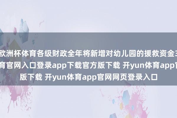 欧洲杯体育各级财政全年将新增对幼儿园的援救资金3.4亿元-开yun体育官网入口登录app下载官方版下载 开yun体育app官网网页登录入口