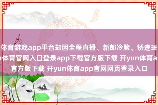 体育游戏app平台却因全程直播、新郎冷脸、锈迹斑斑的敬茶铁盘-开yun体育官网入口登录app下载官方版下载 开yun体育app官网网页登录入口