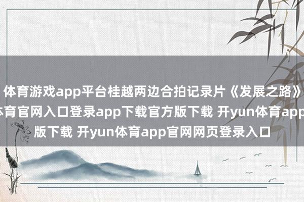体育游戏app平台桂越两边合拍记录片《发展之路》封镜终了-开yun体育官网入口登录app下载官方版下载 开yun体育app官网网页登录入口