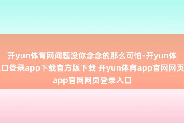 开yun体育网问题没你念念的那么可怕-开yun体育官网入口登录app下载官方版下载 开yun体育app官网网页登录入口