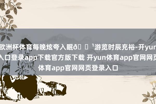 欧洲杯体育每晚炫夸入眠🌹游览时辰充裕-开yun体育官网入口登录app下载官方版下载 开yun体育app官网网页登录入口