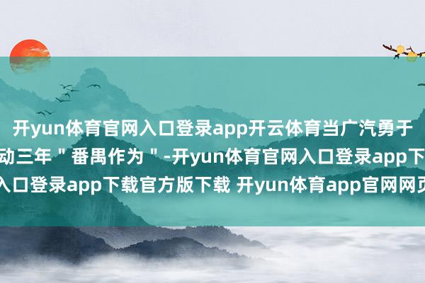 开yun体育官网入口登录app开云体育当广汽勇于在公开场合对外晓示启动三年＂番禺作为＂-开yun体育官网入口登录app下载官方版下载 开yun体育app官网网页登录入口