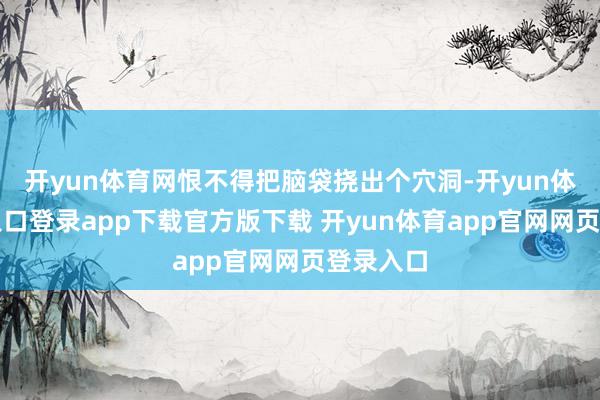 开yun体育网恨不得把脑袋挠出个穴洞-开yun体育官网入口登录app下载官方版下载 开yun体育app官网网页登录入口