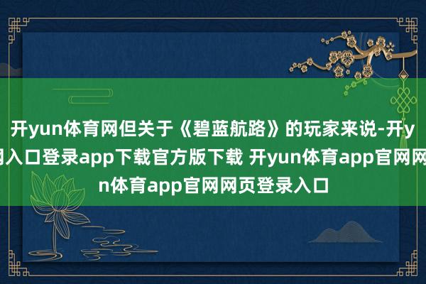 开yun体育网但关于《碧蓝航路》的玩家来说-开yun体育官网入口登录app下载官方版下载 开yun体育app官网网页登录入口