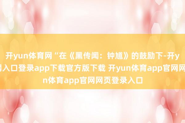 开yun体育网“在《黑传闻：钟馗》的鼓励下-开yun体育官网入口登录app下载官方版下载 开yun体育app官网网页登录入口