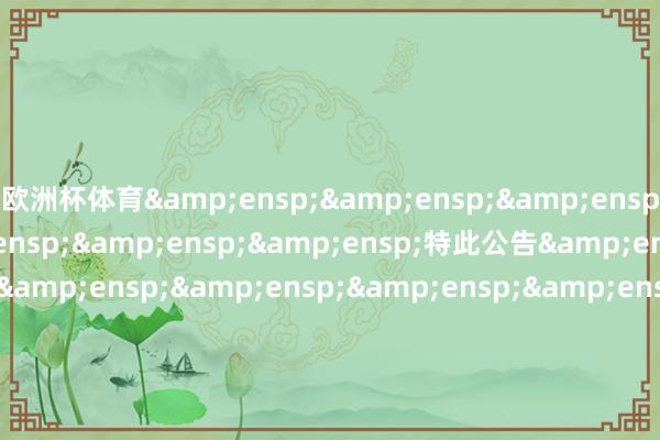 欧洲杯体育&ensp;&ensp;&ensp;&ensp;&ensp;&ensp;&ensp;特此公告&ensp;&ensp;&ensp;&ensp;&ensp;&ensp;&ensp;&ensp;&ensp;&ensp;&ensp;&ensp;&ensp;&ensp;&ensp;&ensp;&ensp;&ensp;&ensp;&ensp;&ensp;&ensp;&ensp;&ensp;&ensp