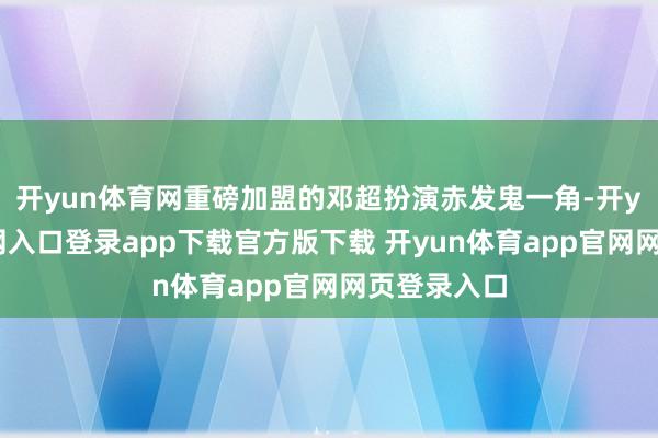 开yun体育网重磅加盟的邓超扮演赤发鬼一角-开yun体育官网入口登录app下载官方版下载 开yun体育app官网网页登录入口