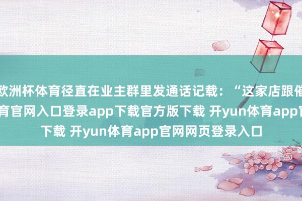 欧洲杯体育径直在业主群里发通话记载：“这家店跟催命似的-开yun体育官网入口登录app下载官方版下载 开yun体育app官网网页登录入口