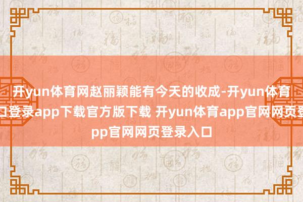 开yun体育网赵丽颖能有今天的收成-开yun体育官网入口登录app下载官方版下载 开yun体育app官网网页登录入口