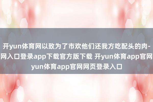 开yun体育网以致为了市欢他们还我方吃配头的肉-开yun体育官网入口登录app下载官方版下载 开yun体育app官网网页登录入口