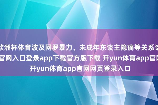 欧洲杯体育波及网罗暴力、未成年东谈主隐痛等关系话题-开yun体育官网入口登录app下载官方版下载 开yun体育app官网网页登录入口