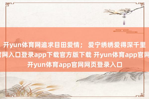开yun体育网追求目田爱情； 爱宁绣绣爱得深千里-开yun体育官网入口登录app下载官方版下载 开yun体育app官网网页登录入口