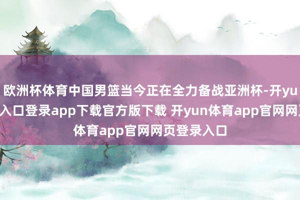 欧洲杯体育中国男篮当今正在全力备战亚洲杯-开yun体育官网入口登录app下载官方版下载 开yun体育app官网网页登录入口