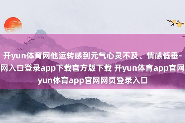 开yun体育网他运转感到元气心灵不及、情感低垂-开yun体育官网入口登录app下载官方版下载 开yun体育app官网网页登录入口