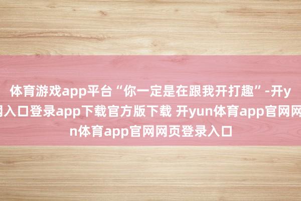 体育游戏app平台“你一定是在跟我开打趣”-开yun体育官网入口登录app下载官方版下载 开yun体育app官网网页登录入口