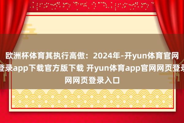 欧洲杯体育其执行高傲：2024年-开yun体育官网入口登录app下载官方版下载 开yun体育app官网网页登录入口