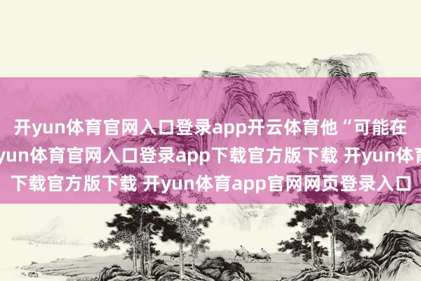 开yun体育官网入口登录app开云体育他“可能在不远的来日”访华-开yun体育官网入口登录app下载官方版下载 开yun体育app官网网页登录入口