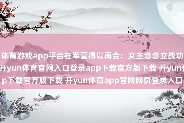 体育游戏app平台在军营得以再会：女主念念立战功拿回属于我方的东西-开yun体育官网入口登录app下载官方版下载 开yun体育app官网网页登录入口