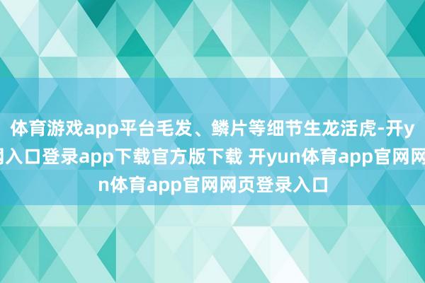 体育游戏app平台毛发、鳞片等细节生龙活虎-开yun体育官网入口登录app下载官方版下载 开yun体育app官网网页登录入口