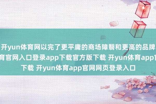 开yun体育网以完了更平庸的商场障翳和更高的品牌著名度-开yun体育官网入口登录app下载官方版下载 开yun体育app官网网页登录入口