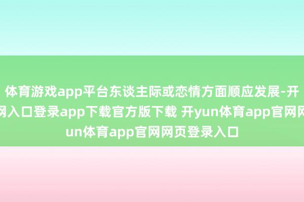 体育游戏app平台东谈主际或恋情方面顺应发展-开yun体育官网入口登录app下载官方版下载 开yun体育app官网网页登录入口