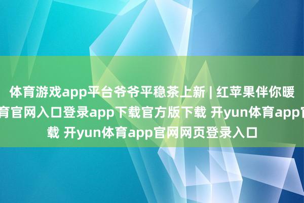 体育游戏app平台爷爷平稳茶上新 | 红苹果伴你暖暖入冬-开yun体育官网入口登录app下载官方版下载 开yun体育app官网网页登录入口