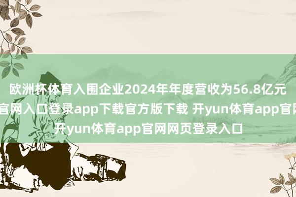 欧洲杯体育入围企业2024年年度营收为56.8亿元起-开yun体育官网入口登录app下载官方版下载 开yun体育app官网网页登录入口