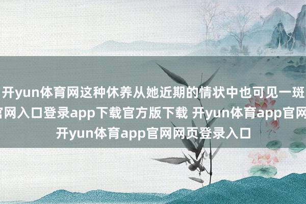 开yun体育网这种休养从她近期的情状中也可见一斑-开yun体育官网入口登录app下载官方版下载 开yun体育app官网网页登录入口