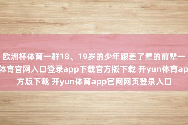 欧洲杯体育一群18、19岁的少年跟差了辈的前辈一齐比赛唱跳-开yun体育官网入口登录app下载官方版下载 开yun体育app官网网页登录入口