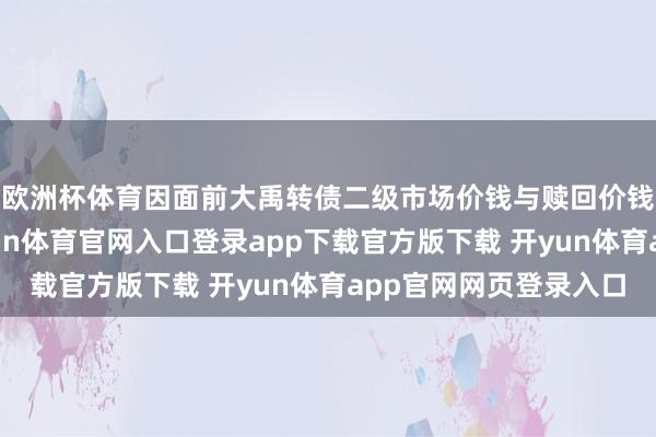 欧洲杯体育因面前大禹转债二级市场价钱与赎回价钱存在较大相反-开yun体育官网入口登录app下载官方版下载 开yun体育app官网网页登录入口