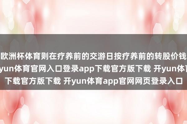 欧洲杯体育则在疗养前的交游日按疗养前的转股价钱和收盘价钱计较-开yun体育官网入口登录app下载官方版下载 开yun体育app官网网页登录入口