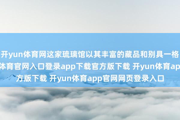 开yun体育网这家琉璃馆以其丰富的藏品和别具一格的展览作风-开yun体育官网入口登录app下载官方版下载 开yun体育app官网网页登录入口