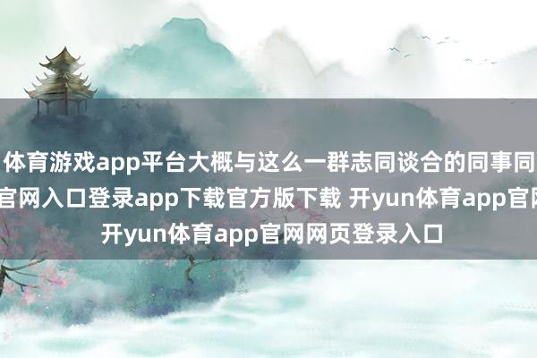 体育游戏app平台大概与这么一群志同谈合的同事同事-开yun体育官网入口登录app下载官方版下载 开yun体育app官网网页登录入口